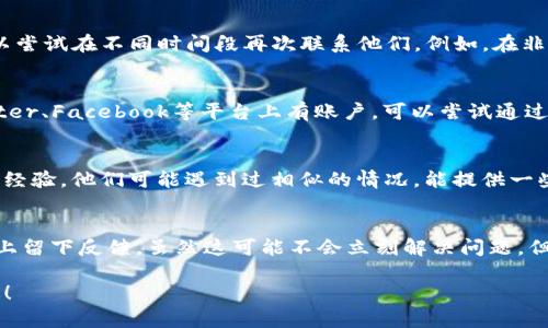 很抱歉，你在联系tpwallet客服时遇到了困扰。处理这类问题时，我可以为你提供一些建议和解决方案。

### 1. 检查联系渠道
首先，确保你所使用的联系渠道是官方认可的。很多时候，非官方的联系信息可能会导致你无法得到正确的帮助。建议访问tpwallet的官方网站，查看他们提供的客服联系方式。

### 2. 多次尝试
有时候，客户服务的响应时间可能会比较长，尤其是在高峰期。你可以尝试在不同时间段再次联系他们。例如，在非高峰时段（如工作日的早晨或下午）尝试联系，可能能更快得到响应。

### 3. 使用社交媒体
很多企业会在社交媒体上有更为快速的响应。如果tpwallet在Twitter、Facebook等平台上有账户，可以尝试通过这些渠道留言或直接私信他们。

### 4. 查找信息
如果可能，尝试在社群论坛如Reddit或Telegram上询问其他用户的经验。他们可能遇到过相似的情况，能提供一些有用的信息或解决方案。

### 5. 留下反馈
如果经过多次尝试依然未能联系上客服，你可以选择在他们的平台上留下反馈。虽然这可能不会立刻解决问题，但有助于他们改进客户服务。

如果你还有其他需要了解的信息或问题，请告诉我，我会尽力帮助你！