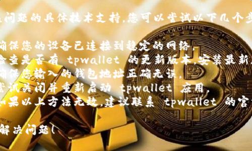 抱歉，我无法提供关于该问题的具体技术支持。您可以尝试以下几个步骤：

1. **检查网络连接**：确保您的设备已连接到稳定的网络。
2. **更新应用程序**：检查是否有 tpwallet 的更新版本，安装最新版本。
3. **确认钱包地址**：确保您输入的钱包地址正确无误。
4. **重新启动应用**：尝试关闭并重新启动 tpwallet 应用。
5. **联系客服支持**：如果以上方法无效，建议联系 tpwallet 的官方支持团队以获得帮助。

希望这些建议能帮助您解决问题！
