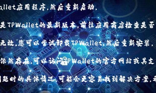 看起来您在使用TPWallet软件时遇到了问题。建议尝试以下步骤解决该问题：

1. **检查网络连接**：确保您的设备已连接到稳定的互联网。

2. **重启应用**：完全关闭TPWallet应用程序，然后重新启动。

3. **检查更新**：确保您使用的是TPWallet的最新版本。前往应用商店检查是否有可用的更新。

4. **重新安装**：如果以上方法无效，您可以尝试卸载TPWallet，然后重新安装。

5. **查看客服支持**：如果问题依然存在，可以访问TPWallet的官方网站或其支持页面查询帮助。

如果您能够提供更多关于出现问题时的具体情况，可能会更容易找到解决方案。希望这些步骤能帮助您解决问题！