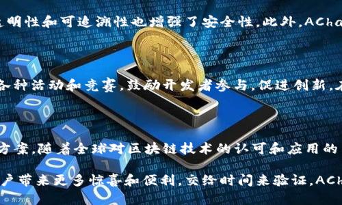 AChain（艾链）是一个旨在提供高性能及高可扩展性的区块链技术平台。它的设计目标是通过其创新的区块链技术让更多企业和开发者能够轻松易用地创建和管理自己的区块链应用。AChain项目最初于2015年在中国成立，并迅速吸引了大量的开发者和企业的关注。

### AChain的核心特点

#### 1. 高性能

AChain致力于实现每秒钟处理成千上万的交易，这是通过其独特的共识机制以及高效的智能合约执行环境来实现的。相比于其他区块链项目，AChain可以支持更多的用户和应用，减少交易的确认时间。

#### 2. 可扩展性

为了满足不断增长的业务需求，AChain采用了可扩展的架构设计。开发者可以根据自身需求，自由地创建更多的子链，确保其应用的灵活性和适应性。

#### 3. 开放性

AChain积极倡导开放源代码和社区合作，任何人都可以参与到平台的建设中。开发者可以根据需要自由读取、修改和发布代码，促进团队的协作与创新。

#### 4. 易用性

AChain为开发者提供了丰富的工具和开发框架，简化了区块链应用的开发流程。这样，无论是对技术背景不深的开发者，还是对区块链有深入研究的专家，都能在这个平台上轻松创造出他们的应用。

### AChain的应用场景

AChain的应用场景广泛，包括但不限于以下几个领域：

#### 1. 金融行业

AChain可以用于数字货币的发行和交易，帮助金融机构实施更高效、更透明的交易流程。同时，AChain也允许金融企业构建去中心化的金融服务平台，实现跨境结算、资产管理等功能。

#### 2. 物流行业

在物流行业中，AChain使得货物的追踪和信息的透明化成为可能。采用AChain的物流公司可以实时监控货物的位置和状态，大大提高了效率和客户满意度。

#### 3. 电子商务

AChain可以帮助电商平台搭建去中心化的支付系统，减少中间环节，降低交易成本，提高交易便利性和安全性。消费者和商家之间的交易能够更加高效、透明。

#### 4. 社会治理

AChain的智能合约功能也可以在社会治理中发挥作用。例如，通过AChain构建透明的公共资源管理系统，可以帮助政府和公众更好地监督和管理公共事务。

### 近期发展动态

AChain项目在不断迭代和中，团队始终保持对区块链技术前沿动态的关注，积极参与全球区块链社区的交流与合作。AChain不断推出新的技术和应用，以适应市场的变化和用户的需求。

### 未来展望

随着区块链技术的不断发展，AChain也在不断探索更多的未来应用场景。数字经济的快速增长，特别是在金融科技、供应链管理等领域，使得AChain有极大的市场潜力。可以预计，AChain将在未来的区块链生态系统中发挥越来越重要的作用。

### 常见问题解答

#### 1. AChain的安全性如何保障？

AChain通过采用先进的加密技术和共识机制，有效保障网络的安全性。数据在区块链上是不可篡改的，交易的透明性和可追溯性也增强了安全性。此外，AChain还针对潜在的风险进行预警和应对，确保用户资产的安全。

#### 2. AChain如何吸引开发者？

AChain为开发者提供了丰富的SDK、文档和支持工具，使得区块链应用的开发过程更加简洁。同时，AChain举办各种活动和竞赛，鼓励开发者参与，促进创新。在这里，开发者不仅能够实现自己的创意，还能够获得业界认可和丰厚奖励。

### 结语

总结而言，AChain作为一个多功能的区块链平台，致力于为各个行业提供高效、低成本、高安全性的区块链解决方案。随着全球对区块链技术的认可和应用的不断扩大，AChain无疑将在这场技术革命中扮演重要角色。

虽然当前区块链行业仍处于快速发展阶段，但我真心期待AChain能够在这个竞争激烈的领域中脱颖而出，给用户带来更多惊喜和便利。交给时间来验证，AChain的未来一定会更加光辉灿烂。